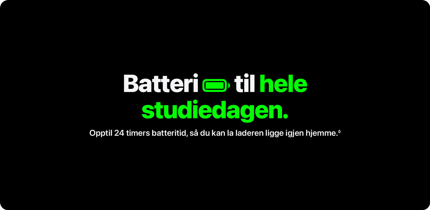 Batteri til hele studiedagen.Batteri til hele studiedagen – opptil 24 timers batteritid, så du kan la laderen ligge igjen hjemme.